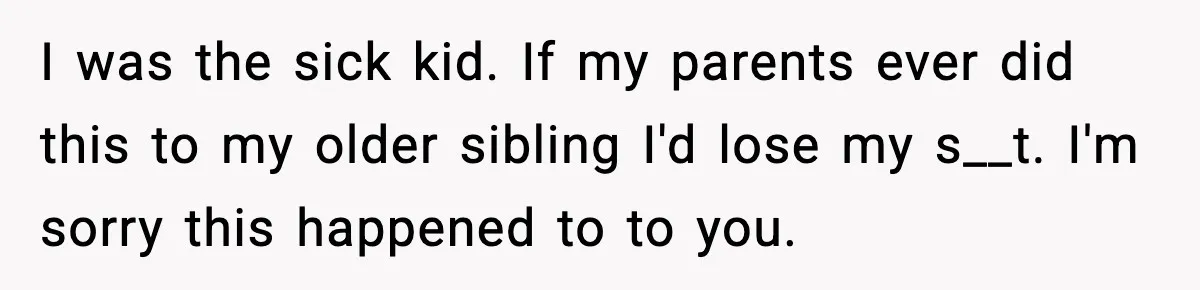 I was the sick kid. If my parents ever did this to my older sibling I'd lose my s__t. I'm sorry this happened to to you.