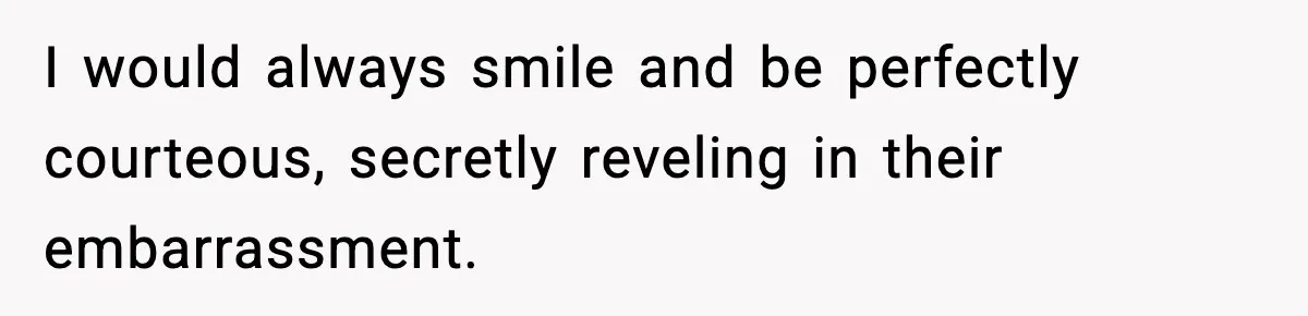 I would always smile and be perfectly courteous, secretly reveling in their embarrassment.