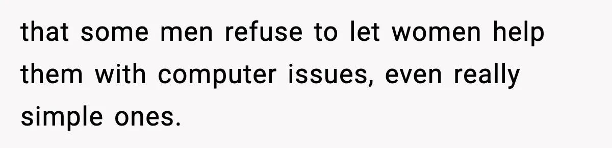 that some men refuse to let women help them with computer issues, even really simple ones.