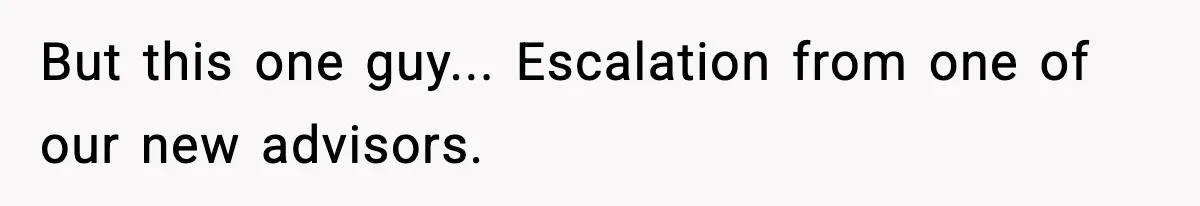But this one guy... Escalation from one of our new advisors.