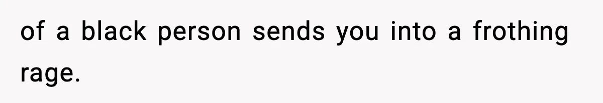 of a black person sends you into a frothing rage.