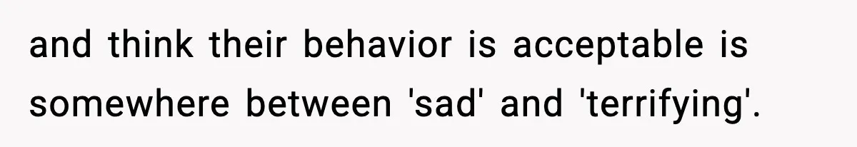 and think their behavior is acceptable is somewhere between 'sad' and 'terrifying'.