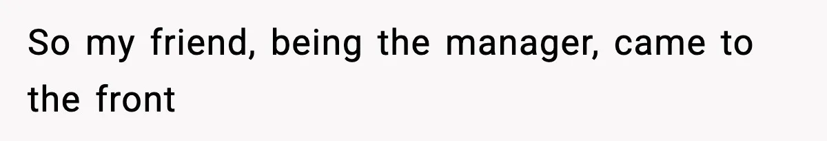 So my friend, being the manager, came to the front