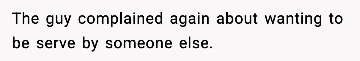 The guy complained again about wanting to be serve by someone else.