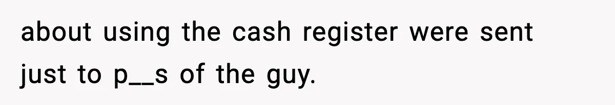 about using the cash register were sent just to p__s of the guy.