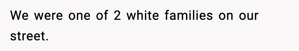 We were one of 2 white families on our street.