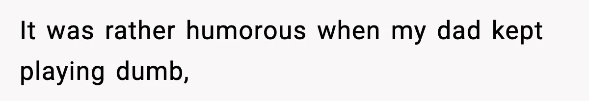 It was rather humorous when my dad kept playing dumb,
