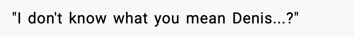 "I don't know what you mean Denis...?"