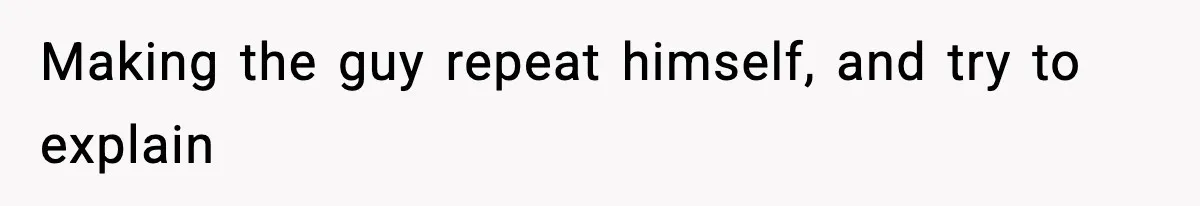 Making the guy repeat himself, and try to explain