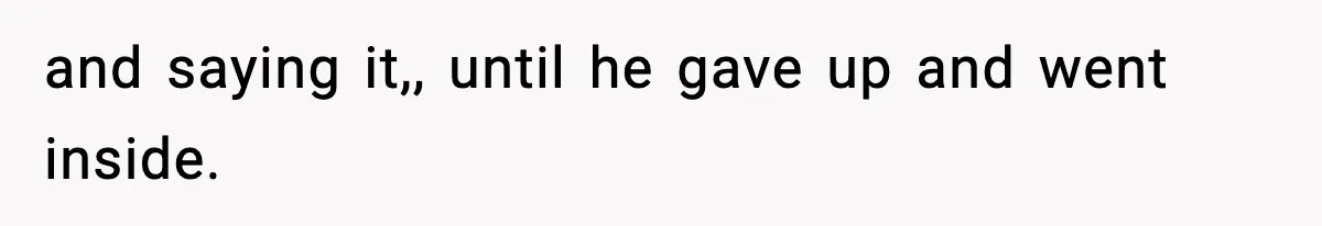 and saying it,, until he gave up and went inside.