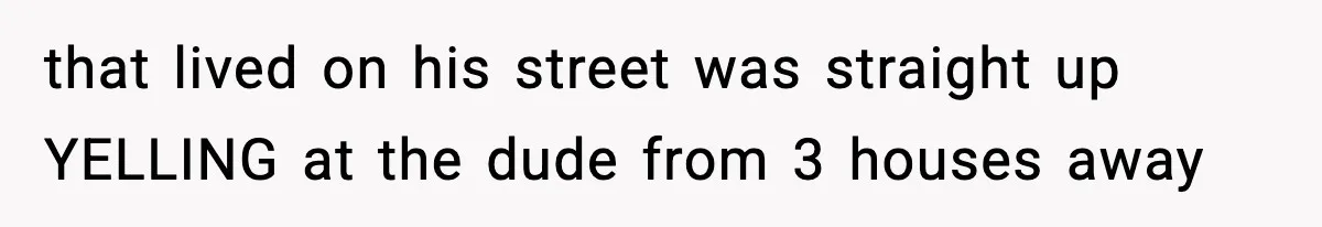 that lived on his street was straight up YELLING at the dude from 3 houses away
