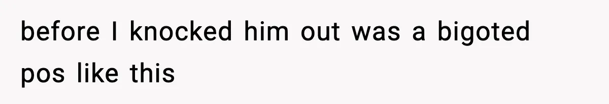 before I knocked him out was a bigoted pos like this