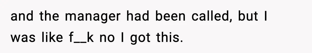 and the manager had been called, but I was like f__k no I got this.