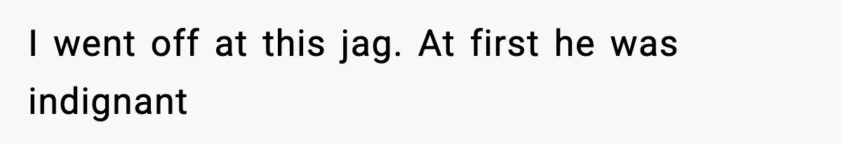 I went off at this jag. At first he was indignant