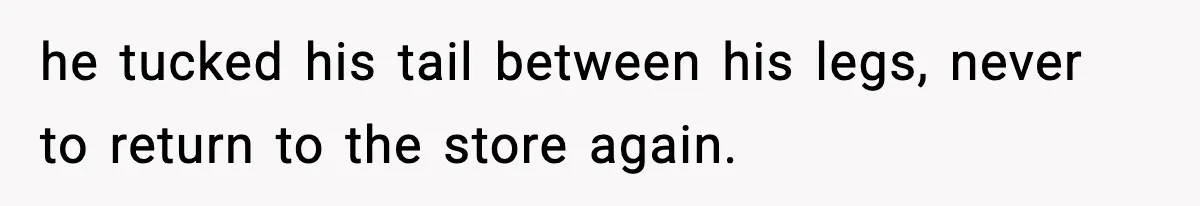 he tucked his tail between his legs, never to return to the store again.