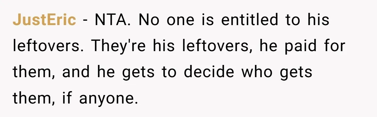 Eldest Brother Refuses To Share His Restaurant Leftovers With 11-Year-Old Sister After A Petty Reason JustEric − NTA. No one is entitled to his leftovers. They're his leftovers, he paid for them, and he gets to decide who gets them, if anyone.