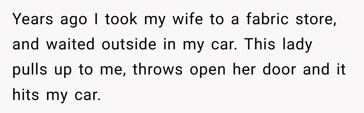 Years ago I took my wife to a fabric store, and waited outside in my car. This lady pulls up to me, throws open her door and it hits my...