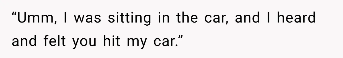 “Umm, I was sitting in the car, and I heard and felt you hit my car.”