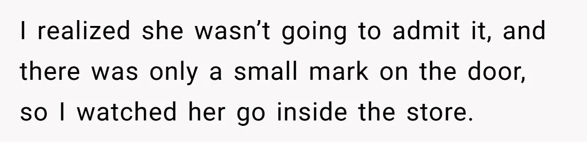 I realized she wasn’t going to admit it, and there was only a small mark on the door, so I watched her go inside the store.