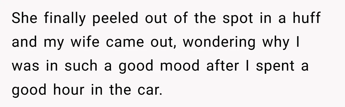 She finally peeled out of the spot in a huff and my wife came out, wondering why I was in such a good mood after I spent a good hour...