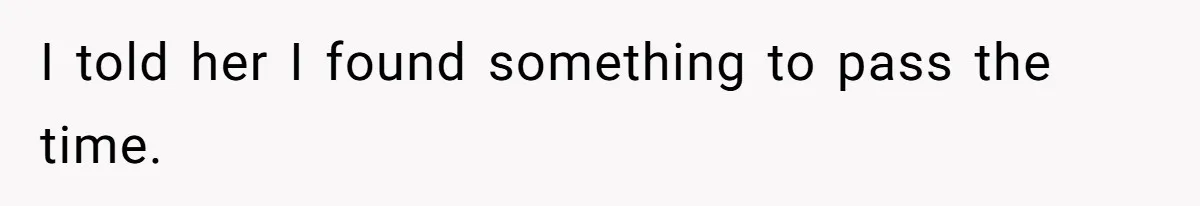 I told her I found something to pass the time.