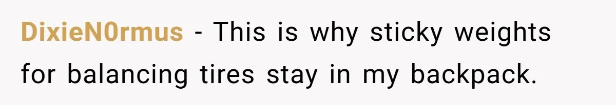 DixieN0rmus − This is why sticky weights for balancing tires stay in my backpack.