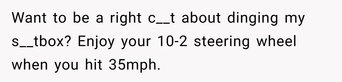 Want to be a right c__t about dinging my s__tbox? Enjoy your 10-2 steering wheel when you hit 35mph.