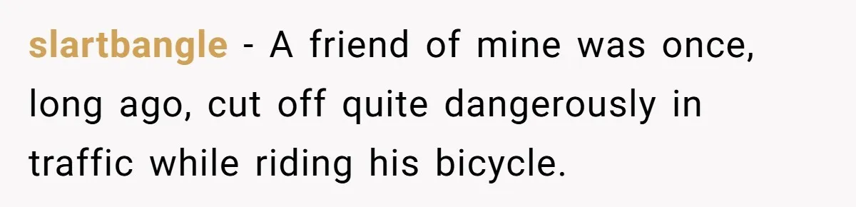 slartbangle − A friend of mine was once, long ago, cut off quite dangerously in traffic while riding his bicycle.