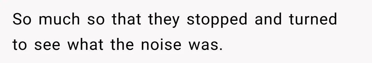 So much so that they stopped and turned to see what the noise was.