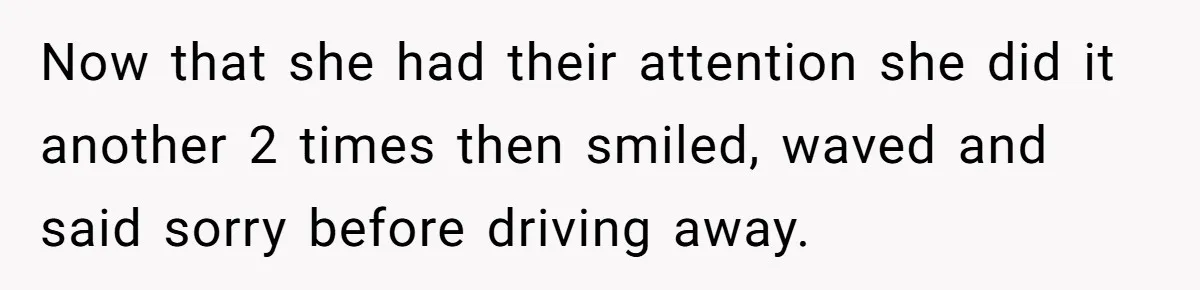 Now that she had their attention she did it another 2 times then smiled, waved and said sorry before driving away.