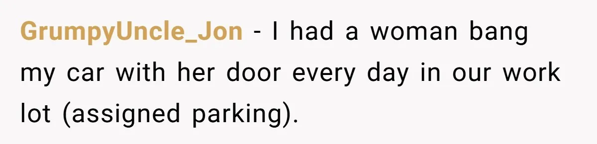 GrumpyUncle_Jon − I had a woman bang my car with her door every day in our work lot (assigned parking).