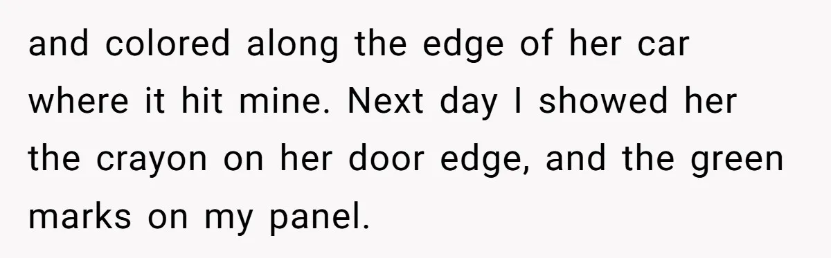 and colored along the edge of her car where it hit mine. Next day I showed her the crayon on her door edge, and the green marks on my panel.