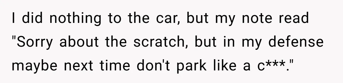 I did nothing to the car, but my note read "Sorry about the scratch, but in my defense maybe next time don't park like a c***."