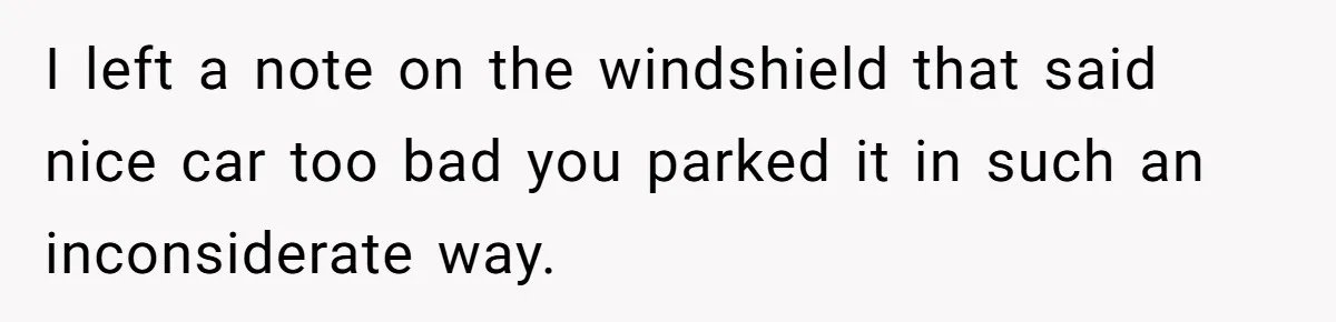 I left a note on the windshield that said nice car too bad you parked it in such an inconsiderate way.