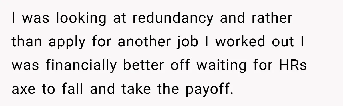 I was looking at redundancy and rather than apply for another job I worked out I was financially better off waiting for HRs axe to fall and take the payoff.