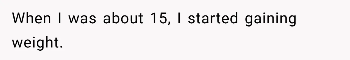 When I was about 15, I started gaining weight.