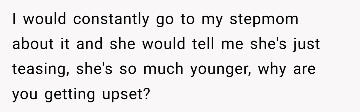 I would constantly go to my stepmom about it and she would tell me she's just teasing, she's so much younger, why are you getting upset?