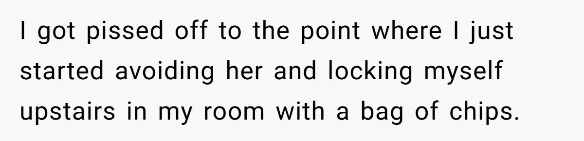 I got pissed off to the point where I just started avoiding her and locking myself upstairs in my room with a bag of chips.