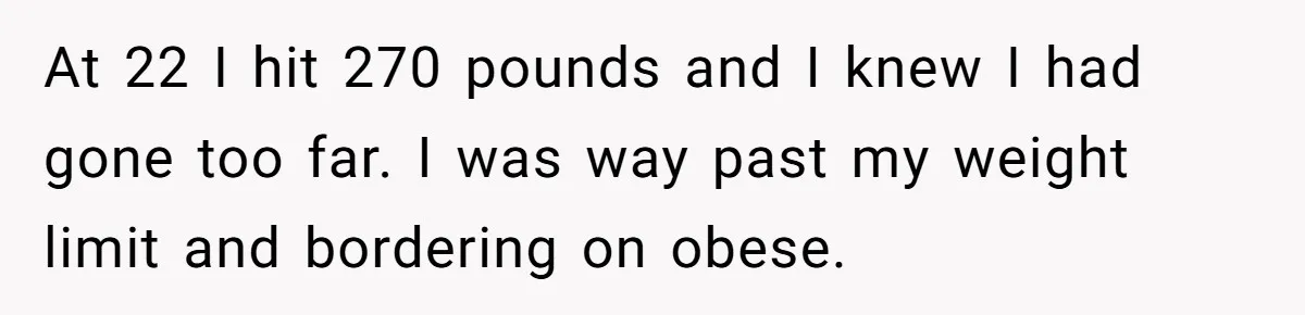 At 22 I hit 270 pounds and I knew I had gone too far. I was way past my weight limit and bordering on obese.