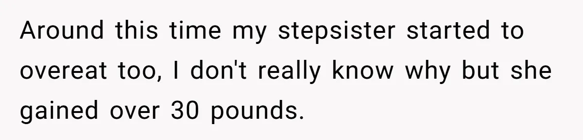 Around this time my stepsister started to overeat too, I don't really know why but she gained over 30 pounds.