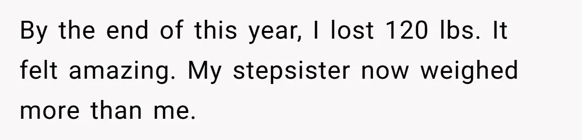 By the end of this year, I lost 120 lbs. It felt amazing. My stepsister now weighed more than me.