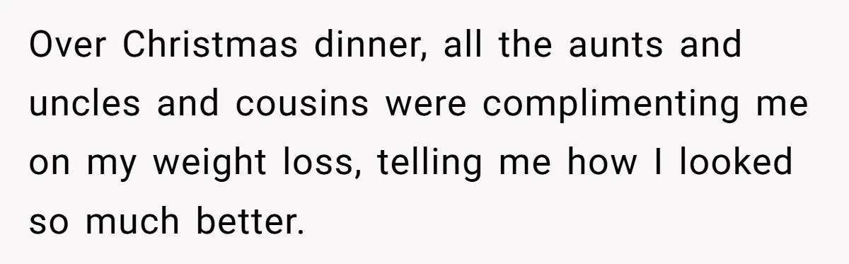 Over Christmas dinner, all the aunts and uncles and cousins were complimenting me on my weight loss, telling me how I looked so much better.