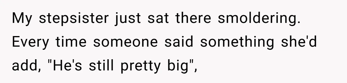 My stepsister just sat there smoldering. Every time someone said something she'd add, "He's still pretty big",
