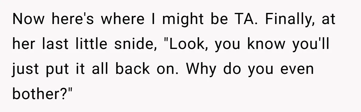 Now here's where I might be TA. Finally, at her last little snide, "Look, you know you'll just put it all back on. Why do you even bother?"