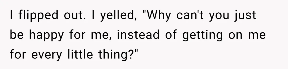 I flipped out. I yelled, "Why can't you just be happy for me, instead of getting on me for every little thing?"