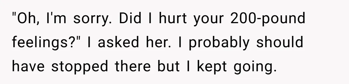 "Oh, I'm sorry. Did I hurt your 200-pound feelings?" I asked her. I probably should have stopped there but I kept going.