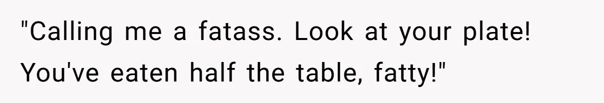 "Calling me a fatass. Look at your plate! You've eaten half the table, fatty!"