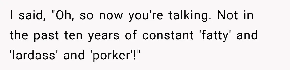 I said, "Oh, so now you're talking. Not in the past ten years of constant 'fatty' and 'lardass' and 'porker'!"