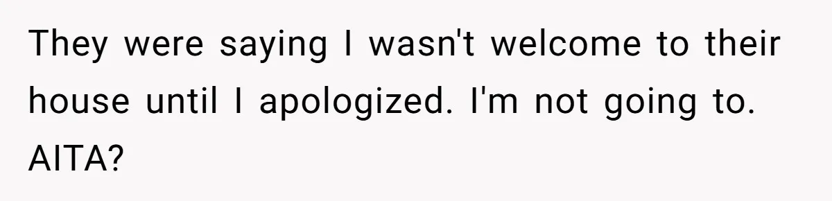 They were saying I wasn't welcome to their house until I apologized. I'm not going to. AITA?