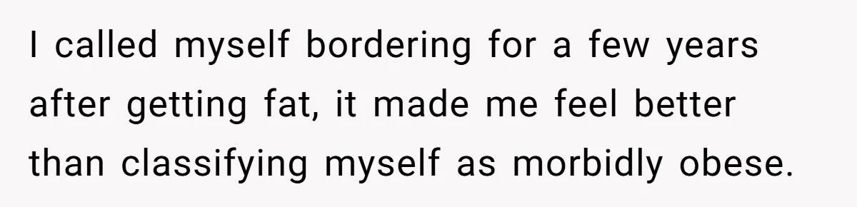I called myself bordering for a few years after getting fat, it made me feel better than classifying myself as morbidly obese.